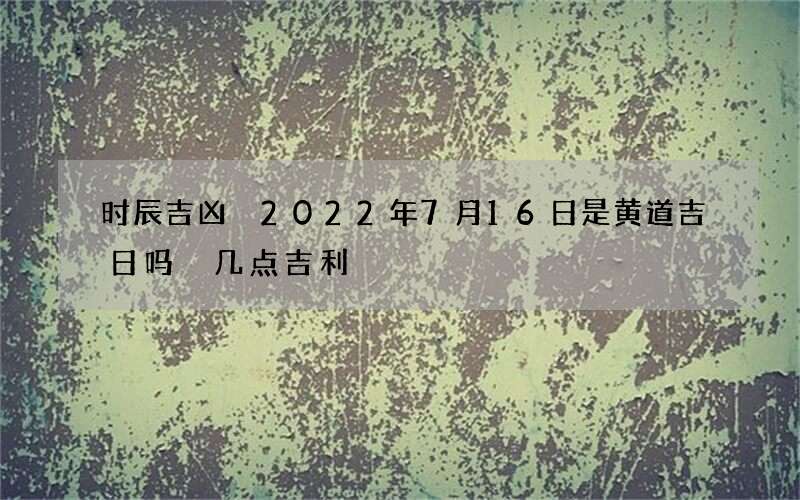 时辰吉凶 2022年7月16日是黄道吉日吗 几点吉利